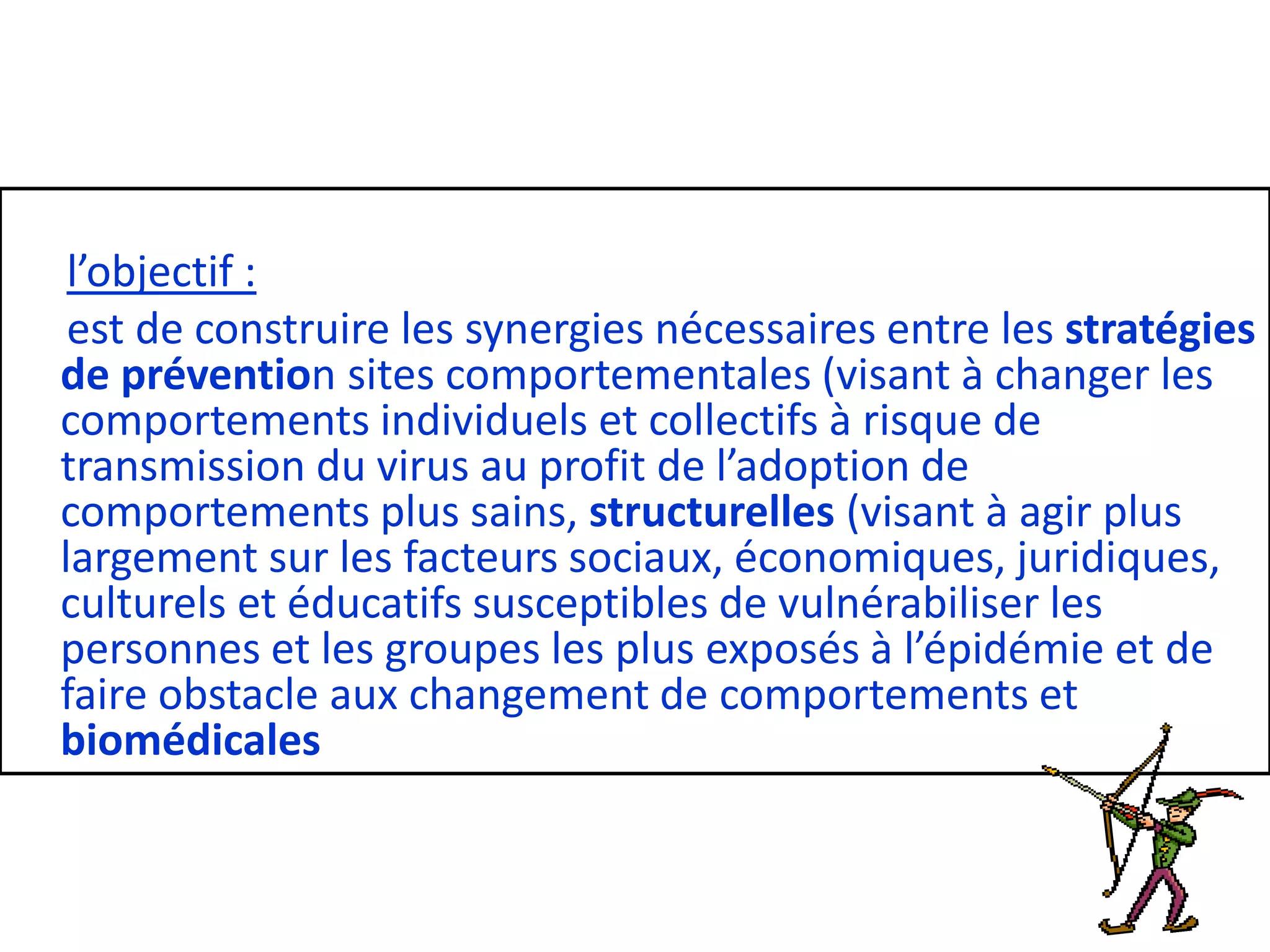 l’objectif :
est de construire les synergies nécessaires entre les stratégies
de prévention sites comportementales (visant à changer les
comportements individuels et collectifs à risque de
transmission du virus au profit de l’adoption de
comportements plus sains, structurelles (visant à agir plus
largement sur les facteurs sociaux, économiques, juridiques,
culturels et éducatifs susceptibles de vulnérabiliser les
personnes et les groupes les plus exposés à l’épidémie et de
faire obstacle aux changement de comportements et
biomédicales