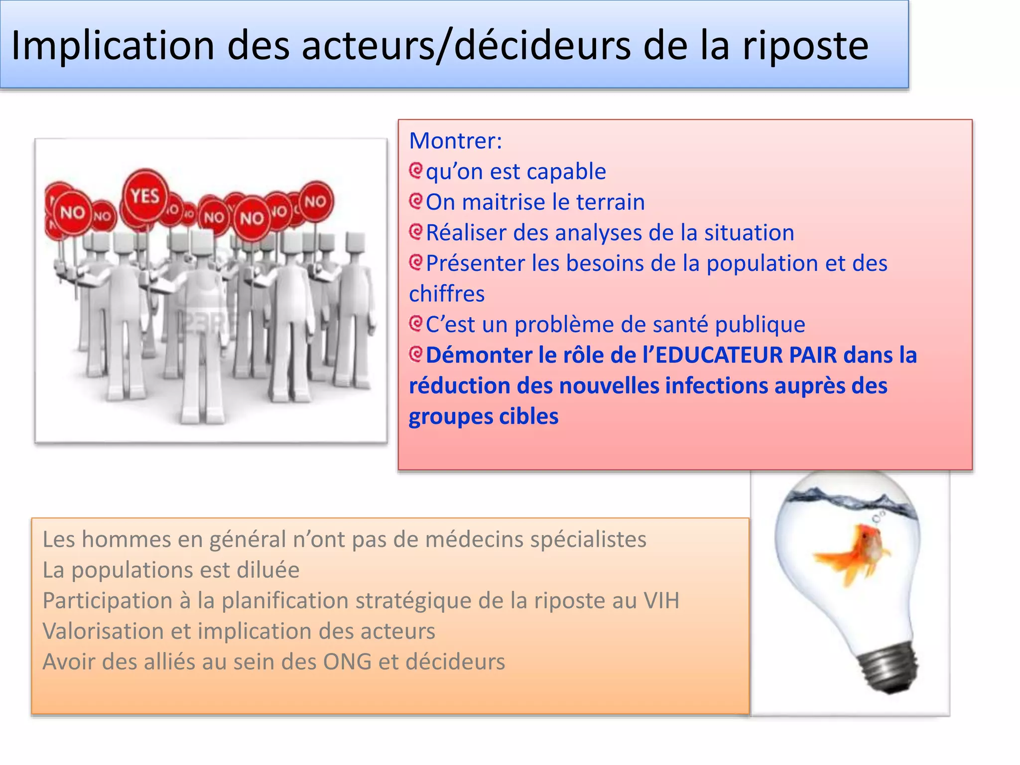 Implication des acteurs/décideurs de la riposte
Montrer:
qu’on est capable
On maitrise le terrain
Réaliser des analyses de la situation
Présenter les besoins de la population et des
chiffres
C’est un problème de santé publique
Démonter le rôle de l’EDUCATEUR PAIR dans la
réduction des nouvelles infections auprès des
groupes cibles
Les hommes en général n’ont pas de médecins spécialistes
La populations est diluée
Participation à la planification stratégique de la riposte au VIH
Valorisation et implication des acteurs
Avoir des alliés au sein des ONG et décideurs