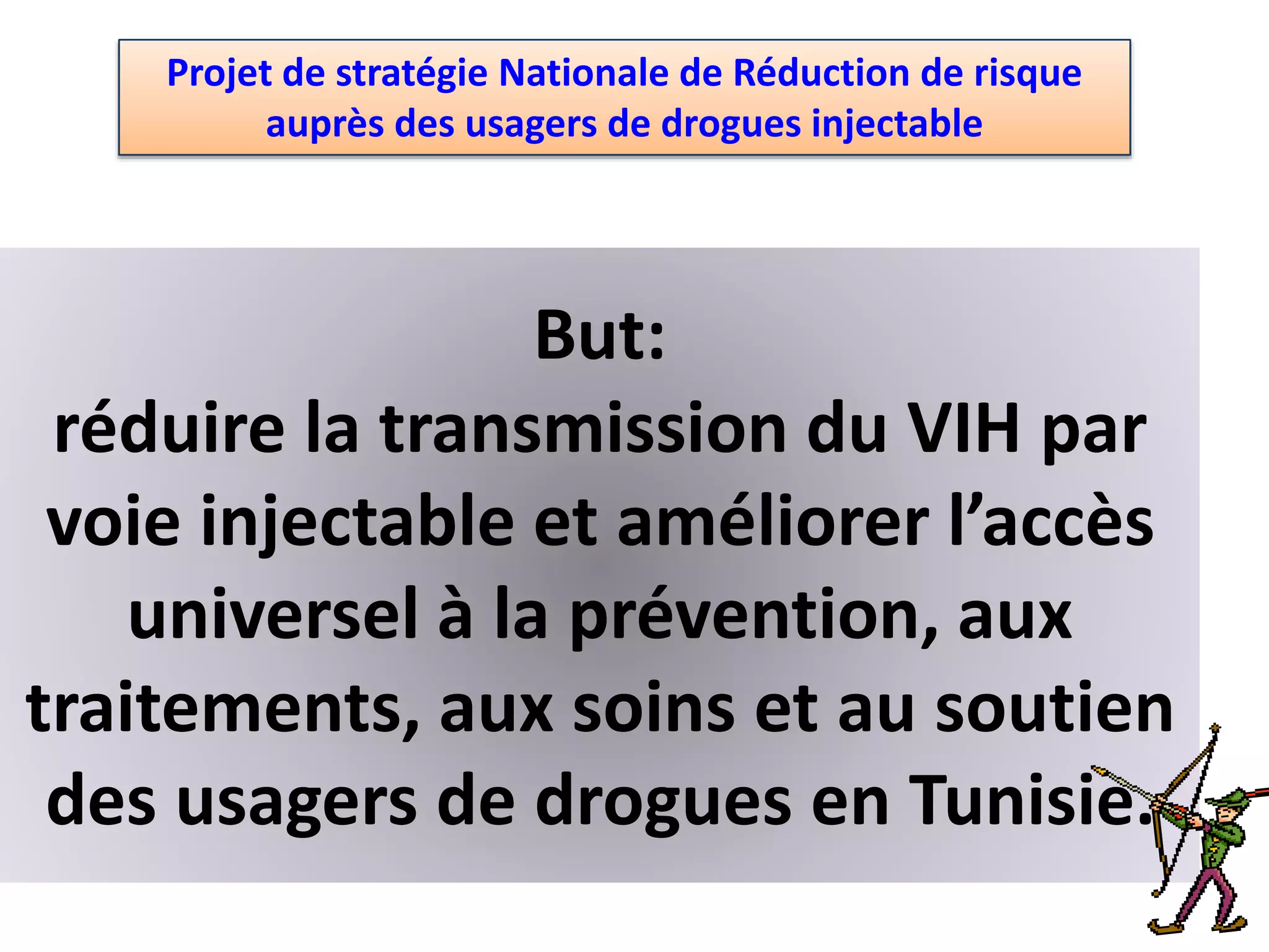 Projet de stratégie Nationale de Réduction de risque
auprès des usagers de drogues injectable
But:
réduire la transmission du VIH par
voie injectable et améliorer l’accès
universel à la prévention, aux
traitements, aux soins et au soutien
des usagers de drogues en Tunisie.