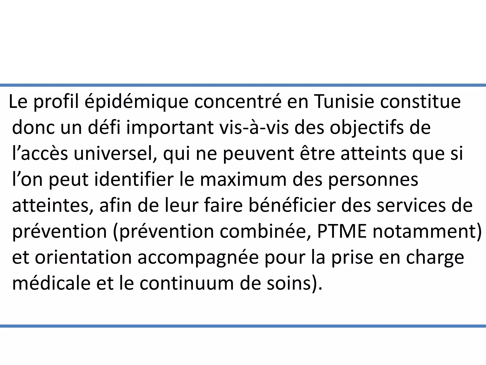 Le profil épidémique concentré en Tunisie constitue
donc un défi important vis-à-vis des objectifs de
l’accès universel, qui ne peuvent être atteints que si
l’on peut identifier le maximum des personnes
atteintes, afin de leur faire bénéficier des services de
prévention (prévention combinée, PTME notamment)
et orientation accompagnée pour la prise en charge
médicale et le continuum de soins).