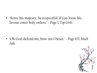 • ‘Serve his majesty, be respectful, if you loose his
favour enter holy orders.’ ~ Page 3, Top Girls
• ‘Oh God defend me, how am I beset.’ ~ Page 105, Much
Ado
 