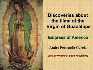 Discoveries about the tilma of the  Virgin of Guadalupe Empress of America Andre Fernando Garcia click anywhere on page to continue 