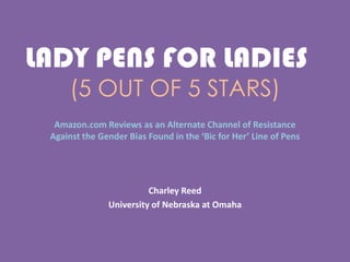 LADY PENS FOR LADIES!!
(5 OUT OF 5 STARS)
Amazon.com Reviews as an Alternate Channel of Resistance
Against the Gender Bias Found in the ‘Bic for Her’ Line of Pens
Charley Reed
University of Nebraska at Omaha
 