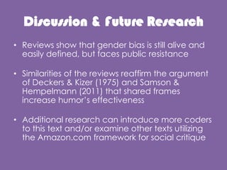 Discussion & Future Research
? Reviews show that gender bias is still alive and
easily defined, but faces public resistance
? Similarities of the reviews reaffirm the argument
of Deckers & Kizer (1975) and Samson &
Hempelmann (2011) that shared frames
increase humors effectiveness
? Additional research can introduce more coders
to this text and/or examine other texts utilizing
the Amazon.com framework for social critique
 
