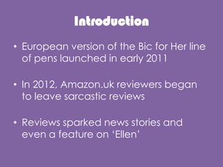 Introduction
? European version of the Bic for Her line
of pens launched in early 2011
? In 2012, Amazon.uk reviewers began
to leave sarcastic reviews
? Reviews sparked news stories and
even a feature on Ellen
 