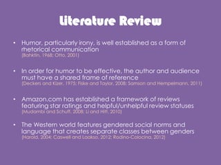 Literature Review
? Humor, particularly irony, is well established as a form of
rhetorical communication
(Bahktin, 1968; Otto, 2001)
? In order for humor to be effective, the author and audience
must have a shared frame of reference
(Deckers and Kizer, 1975; Fiske and Taylor, 2008; Samson and Hempelmann, 2011)
? Amazon.com has established a framework of reviews
featuring star ratings and helpful/unhelpful review statuses
(Mudambi and Schuff, 2008; Li and Hitt, 2010)
? The Western world features gendered social norms and
language that creates separate classes between genders
(Harold, 2004; Caswell and Laakso, 2012; Rodino-Colocina, 2012)
 