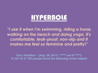 HYPERBOLE
I use it when I'm swimming, riding a horse,
walking on the beach and doing yoga. It's
comfortable, leak-proof, non-slip and it
makes me feel so feminine and pretty!
Tracy Hamilton - (Aug. 24, 2012 /  out of )
31,427 of 31,755 people found the following review helpful
 