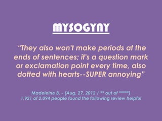 MYSOGYNY
They also won't make periods at the
ends of sentences; it's a question mark
or exclamation point every time, also
dotted with hearts--SUPER annoying
Madeleine B. - (Aug. 27, 2012 / ** out of )
1,921 of 2,094 people found the following review helpful
 