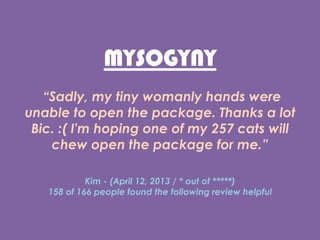 MYSOGYNY
Sadly, my tiny womanly hands were
unable to open the package. Thanks a lot
Bic. :( I'm hoping one of my 257 cats will
chew open the package for me.
Kim - (April 12, 2013 / * out of )
158 of 166 people found the following review helpful
 