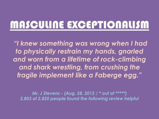 MASCULINE EXCEPTIONALISM
I knew something was wrong when I had
to physically restrain my hands, gnarled
and worn from a lifetime of rock-climbing
and shark wrestling, from crushing the
fragile implement like a Faberge egg.
Mr. J Stevens - (Aug. 28, 2012 / * out of )
2,803 of 2,820 people found the following review helpful
 
