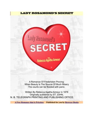 LADY ROSAMOND'S SECRET




                A Romance Of Fredericton Proving:
             When Beauty Is The Source Of Much Misery
               The courts can be flooded with panic.

              Written By Rebecca Agatha Armour in 1878
                   Originally published by ST. JOHN,
N. B. TELEGRAPH PRINTING AND PUBLISHING OFFICE.

   A Free Romance that is Priceless   Published for you by Browzer Books
 