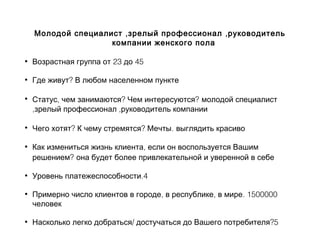 , ,Молодой специалист зрелый профессионал руководитель
компании женского пола
• 23 45Возрастная группа от до
• ?Где живут В любом населенном пункте
• , ? ?Статус чем занимаются Чем интересуются молодой специалист
, ,зрелый профессионал руководитель компании
• ? ? .Чего хотят К чему стремятся Мечты выглядить красиво
• ,Как измениться жизнь клиента если он воспользуется Вашим
?решением она будет более привлекательной и уверенной в себе
• .4Уровень платежеспособности
• , , . 1500000Примерно число клиентов в городе в республике в мире
человек
• / ?5Насколько легко добраться достучаться до Вашего потребителя
 