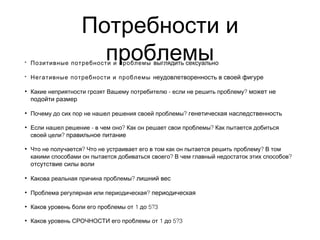 Потребности и
проблемы• Позитивные потребности и проблемы выглядить сексуально
• Негативные потребности и проблемы неудовлетворенность в своей фигуре
• - ?Какие неприятности грозят Вашему потребителю если не решить проблему может не
подойти размер
• ?Почему до сих пор не нашел решения своей проблемы генетическая наследственность
• - ? ?Если нашел решение в чем оно Как он решает свои проблемы Как пытается добиться
?своей цели правильное питание
• ? ?Что не получается Что не устраивает его в том как он пытается решить проблему В том
? ?какими способами он пытается добиваться своего В чем главный недостаток этих способов
отсутствие силы воли
• ?Какова реальная причина проблемы лишний вес
• ?Проблема регулярная или периодическая периодическая
• 1 5?3Каков уровень боли его проблемы от до
• 1 5?3Каков уровень СРОЧНОСТИ его проблемы от до
 