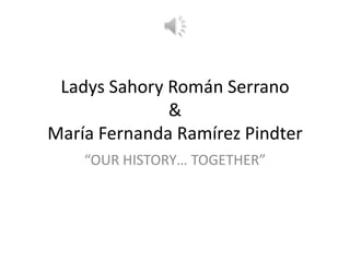 Ladys Sahory Román Serrano
              &
María Fernanda Ramírez Pindter
    “OUR HISTORY… TOGETHER”
 