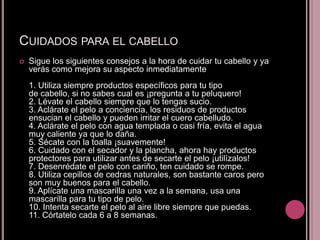 CUIDADOS PARA EL CABELLO
   Sigue los siguientes consejos a la hora de cuidar tu cabello y ya
    verás como mejora su aspecto inmediatamente
    1. Utiliza siempre productos específicos para tu tipo
    de cabello, si no sabes cual es ¡pregunta a tu peluquero!
    2. Lévate el cabello siempre que lo tengas sucio.
    3. Aclárate el pelo a conciencia, los residuos de productos
    ensucian el cabello y pueden irritar el cuero cabelludo.
    4. Aclárate el pelo con agua templada o casi fría, evita el agua
    muy caliente ya que lo daña.
    5. Sécate con la toalla ¡suavemente!
    6. Cuidado con el secador y la plancha, ahora hay productos
    protectores para utilizar antes de secarte el pelo ¡utilízalos!
    7. Desenrédate el pelo con cariño, ten cuidado se rompe.
    8. Utiliza cepillos de cedras naturales, son bastante caros pero
    son muy buenos para el cabello.
    9. Aplícate una mascarilla una vez a la semana, usa una
    mascarilla para tu tipo de pelo.
    10. Intenta secarte el pelo al aire libre siempre que puedas.
    11. Córtatelo cada 6 a 8 semanas.
 