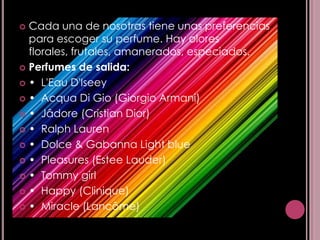  Cada una de nosotras tiene unas preferencias
  para escoger su perfume. Hay olores
  florales, frutales, amanerados, especiados.
 Perfumes de salida:

 • L'Eau D'Iseey

 • Acqua Di Gio (Giorgio Armani)

 • Jâdore (Cristian Dior)

 • Ralph Lauren

 • Dolce & Gabanna Light blue

 • Pleasures (Estee Lauder)

 • Tommy girl

 • Happy (Clinique)

 • Miracle (Lancôme)
 