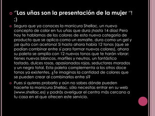    ‘’Las uñas son la presentación de la mujer ‘’!
    ;)
   Seguro que ya conoces la manicura Shellac, un nuevo
    concepto de color en tus uñas que dura ¡hasta 14 días! Pero
    hoy te hablamos de los colores de esta nueva categoría de
    producto que se aplica como un esmalte, dura como un gel y
    ¡se quita con acetona! Si hasta ahora había 12 tonos (que se
    podían combinar entre sí para formar nuevos colores), ahora
    su paleta se amplía con 12 nuevos tonos que te harán vibrar:
    tienes nuevos blancos, marfiles y neutros, un fantástico
    tostado, dulces rosas, apasionados rojos, seductores morados
    y un negro total. Esta paleta complementa a los otros doce
    tonos ya existentes. ¿Te imaginas la cantidad de colores que
    se pueden crear al combinarlos entre sí?
   Pues si quieres probarlo y aún no sabes dónde pueden
    hacerte la manicura Shellac, sólo necesitas entrar en su web
    (www.shellac.es) y podrás averiguar el centro más cercano a
    tu casa en el que ofrecen este servicio.
 