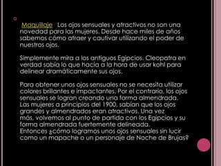 
     Maquillaje Los ojos sensuales y atractivos no son una
    novedad para las mujeres. Desde hace miles de años
    sabemos cómo atraer y cautivar utilizando el poder de
    nuestros ojos.

    Simplemente mira a los antiguos Egipcios. Cleopatra en
    verdad sabía lo que hacía a la hora de usar kohl para
    delinear dramáticamente sus ojos.

    Para obtener unos ojos sensuales no se necesita utilizar
    colores brillantes e impactantes. Por el contrario, los ojos
    sensuales se logran creando una forma almendrada.
    Las mujeres a principios del 1900, sabían que los ojos
    grandes y almendrados eran atractivos. Una vez
    más, volvemos al punto de partida con los Egipcios y su
    forma almendrada fuertemente delineada.
    Entonces ¿cómo logramos unos ojos sensuales sin lucir
    como un mapache o un personaje de Noche de Brujas?
 
