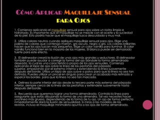 CÓMO APLICAR MAQUILLAJE SENSUAL
            PARA OJOS
1. Comienza aplicando el maquillaje sensual para ojos sobre un rostro limpio e
hidratado. Es importante que el maquillaje no se mezcle con el aceite y la suciedad
de la piel. Esto podría hacer que el maquillaje luzca descuidado y muy mal.
2. Utiliza colores neutros cuando apliques maquillaje sensual para ojos. Elige una
paleta de colores que contenga marrón, gris oscuro, negro o gris. Los colores brillantes
hacen que los ojos luzcan más pequeños. Elige un color vainilla para iluminar. El color
vainilla funciona bien en la mayoría de las mujeres. El blanco puede ser demasiado
fuerte para este efecto.
3. El delineador creará la ilusión de unos ojos más grandes y seductores. El delineador
también puede ayudar a corregir la forma del ojo dándole la forma almendrada
deseada, la cual es una característica propia de los ojos sensuales. Comienza
aplicando el lápiz de ojos sobre la línea de las pestañas del párpado
superior, empezando por el extremo interno y extendiendo la línea suavemente
después del borde. Utiliza un lápiz de ojos suave o polvo para que la línea no sea tan
definida. Puedes utilizar un pincel en ángulo para crear un acabado más refinado y
esparcir los bordes para que la línea no sea tan marcada.
4. Delinea la parte inferior del ojo desde la tercera parte más externa del párpado
inferior, siempre cerca de la línea de las pestañas y extiéndete suavemente hasta
después del borde.
5. Recuerda que queremos lograr una forma almendrada. Controla la línea para
asegurarte que estás dibujando la forma de una almendra. Tal vez necesites hacer
una línea más gruesa, dependiendo de la forma de tu ojo. Un ojo de forma perfecta
inmediatamente dará la ilusión de sensualidad. Si miras a las modelos de las
revistas, incluso el maquillaje minimalista apunta a los ojos de forma almendrada.
 