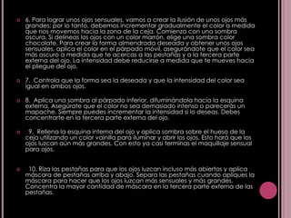    6. Para lograr unos ojos sensuales, vamos a crear la ilusión de unos ojos más
    grandes; por lo tanto, debemos incrementar gradualmente el color a medida
    que nos movemos hacia la zona de la ceja. Comienza con una sombra
    oscura. Si delineas los ojos con un color marrón, elige una sombra color
    chocolate. Para crear la forma almendrada deseada y obtener unos ojos
    sensuales, aplica el color en el párpado móvil, asegurándote que el color sea
    más oscuro a medida que te acercas a las pestañas y a la tercera parte
    externa del ojo. La intensidad debe reducirse a medida que te mueves hacia
    el pliegue del ojo.

   7. Controla que la forma sea la deseada y que la intensidad del color sea
    igual en ambos ojos.

   8. Aplica una sombra al párpado inferior, difuminándola hacia la esquina
    externa. Asegúrate que el color no sea demasiado intenso o parecerás un
    mapache. Siempre puedes incrementar la intensidad si lo deseas. Debes
    concentrarte en la tercera parte externa del ojo.

    9. Rellena la esquina interna del ojo y aplica sombra sobre el hueso de la
    ceja utilizando un color vainilla para iluminar y abrir los ojos. Esto hará que los
    ojos luzcan aún más grandes. Con esto ya casi terminas el maquillaje sensual
    para ojos.


    10. Riza las pestañas para que los ojos luzcan incluso más abiertos y aplica
    máscara de pestañas arriba y abajo. Separa las pestañas cuando apliques la
    máscara para hacer que los ojos luzcan más sensuales y más grandes.
    Concentra la mayor cantidad de máscara en la tercera parte externa de las
    pestañas.
 