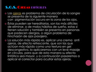 S.O.S. OJERAS DIFÍCILES
   Las ojeras es problema de circulación de la sangre
    se presenta de la siguiente manera
    con pigmentación oscura en la zona de los ojos.
   Éstas pueden ser hereditarias, son las más difíciles
    de eliminar, o de malos hábitos de sueño, estas si
    tienen solución y también se presenta en personas
    que padecen alergias, o algún problema de
    hinchazón de ojos pasajero.
   La solución más rápida es, aplicar una crema anti
    ojeras, de efecto refrescante, que son las que
    actúan más rápido como una textura en gel
    descongestivo, la aplicaremos con un leve masaje
    en círculos, para que de esta manera su efecto
    linfático sea mayor, y a continuación pasaremos a
    aplicar el corrector para ocultar estas ojeras.
 