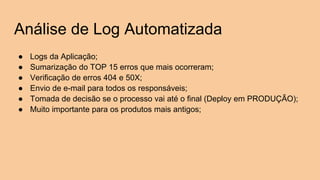 Análise de Log Automatizada
● Logs da Aplicação;
● Sumarização do TOP 15 erros que mais ocorreram;
● Verificação de erros 404 e 50X;
● Envio de e-mail para todos os responsáveis;
● Tomada de decisão se o processo vai até o final (Deploy em PRODUÇÃO);
● Muito importante para os produtos mais antigos;
 