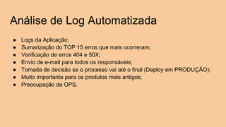 Análise de Log Automatizada
● Logs da Aplicação;
● Sumarização do TOP 15 erros que mais ocorreram;
● Verificação de erros 404 e 50X;
● Envio de e-mail para todos os responsáveis;
● Tomada de decisão se o processo vai até o final (Deploy em PRODUÇÃO);
● Muito importante para os produtos mais antigos;
● Preocupação de OPS.
 