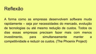 Reflexão
A forma como as empresas desenvolvem software muda
rapidamente – seja por necessidades do mercado, evolução
de tecnologias ou até mesmo redução de custos. Todos os
dias essas empresas precisam fazer mais com menos
investimento, para simultaneamente manter a
competitividade e reduzir os custos. (The Phoenix Project)
 