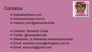 Contatos
➔ testedesoftware.com
➔ rtstreinamentos.com.br
➔ medium.com/@samantacicilia
➔ Linkedin: Samanta Cicilia
➔ Twitter: @samantacicilia
➔ Slideshare: pt.slideshare.net/samantacicilia/
➔ Email: samanta.souza@infoglobo.com.br
➔ Email: samycici@gmail.com
 