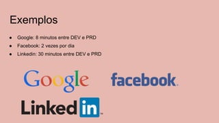Exemplos
● Google: 8 minutos entre DEV e PRD
● Facebook: 2 vezes por dia
● Linkedin: 30 minutos entre DEV e PRD
 