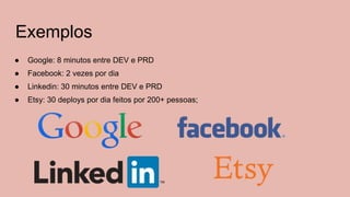 Exemplos
● Google: 8 minutos entre DEV e PRD
● Facebook: 2 vezes por dia
● Linkedin: 30 minutos entre DEV e PRD
● Etsy: 30 deploys por dia feitos por 200+ pessoas;
 