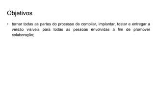 Objetivos
• tornar todas as partes do processo de compilar, implantar, testar e entregar a
versão visíveis para todas as pessoas envolvidas a fim de promover
colaboração;
 