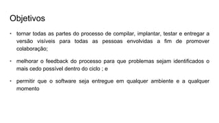 Objetivos
• tornar todas as partes do processo de compilar, implantar, testar e entregar a
versão visíveis para todas as pessoas envolvidas a fim de promover
colaboração;
• melhorar o feedback do processo para que problemas sejam identificados o
mais cedo possível dentro do ciclo ; e
• permitir que o software seja entregue em qualquer ambiente e a qualquer
momento
 