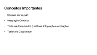 Conceitos Importantes
• Controle de Versão
• Integração Contínua
• Testes Automatizados (unitários, integração e aceitação)
• Testes de Capacidade
 