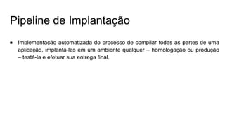 Pipeline de Implantação
● Implementação automatizada do processo de compilar todas as partes de uma
aplicação, implantá-las em um ambiente qualquer – homologação ou produção
– testá-la e efetuar sua entrega final.
 
