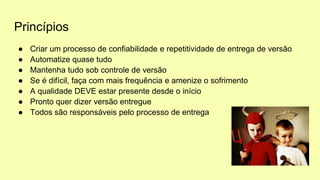 Princípios
● Criar um processo de confiabilidade e repetitividade de entrega de versão
● Automatize quase tudo
● Mantenha tudo sob controle de versão
● Se é difícil, faça com mais frequência e amenize o sofrimento
● A qualidade DEVE estar presente desde o início
● Pronto quer dizer versão entregue
● Todos são responsáveis pelo processo de entrega
 