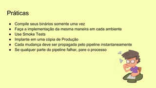 Práticas
● Compile seus binários somente uma vez
● Faça a implementação da mesma maneira em cada ambiente
● Use Smoke Tests
● Implante em uma cópia de Produção
● Cada mudança deve ser propagada pelo pipeline instantaneamente
● Se qualquer parte do pipeline falhar, pare o processo
 