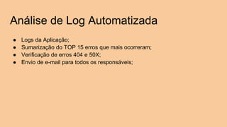Análise de Log Automatizada
● Logs da Aplicação;
● Sumarização do TOP 15 erros que mais ocorreram;
● Verificação de erros 404 e 50X;
● Envio de e-mail para todos os responsáveis;
 