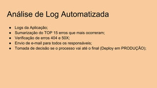 Análise de Log Automatizada
● Logs da Aplicação;
● Sumarização do TOP 15 erros que mais ocorreram;
● Verificação de erros 404 e 50X;
● Envio de e-mail para todos os responsáveis;
● Tomada de decisão se o processo vai até o final (Deploy em PRODUÇÃO);
 
