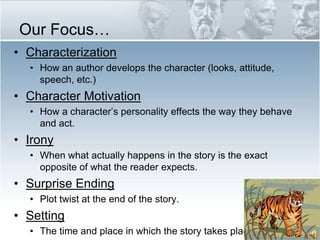Our Focus…CharacterizationHow an author develops the character (looks, attitude, speech, etc.)Character MotivationHow a character’s personality effects the way they behave and act.IronyWhen what actually happens in the story is the exact opposite of what the reader expects.Surprise EndingPlot twist at the end of the story.SettingThe time and place in which the story takes place.