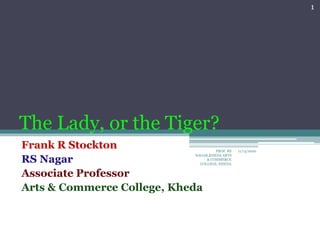 The Lady, or the Tiger?
Frank R Stockton
RS Nagar
Associate Professor
Arts & Commerce College, Kheda
11/13/2020
1
PROF. RS
NAGAR,KHEDA ARTS
& COMMERCE
COLLEGE, KHEDA
 