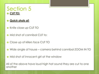 Section 5
 CUT TO:
 Quick shots of:
 Knife close up CUT TO
 Mid shot of cannibal CUT to:
 Close up of killers face CUT TO
 Wide angle of house – camera behind cannibal ZOOM IN TO
 Mid shot of innocent girl at the window
All of the above have loud high hat sound they are cut to one
another
 