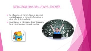 NUEVAS TECNOLOGÍAS PARA APOYAR LA EDUCACIÓN.
 La educación de hoy en día es un poco mas
avanzada ya que se encuentra favorecida al
desarrollo de la tecnología.
 Encontramos la integración de servicios como
lo son: la televisión, internet, móviles.
 