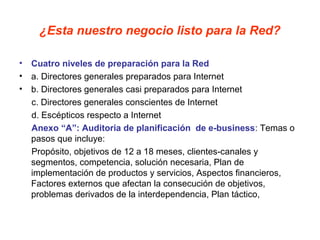 ¿Esta nuestro negocio listo para la Red?
• Cuatro niveles de preparación para la Red
• a. Directores generales preparados para Internet
• b. Directores generales casi preparados para Internet
c. Directores generales conscientes de Internet
d. Escépticos respecto a Internet
Anexo “A”: Auditoria de planificación de e-business: Temas o
pasos que incluye:
Propósito, objetivos de 12 a 18 meses, clientes-canales y
segmentos, competencia, solución necesaria, Plan de
implementación de productos y servicios, Aspectos financieros,
Factores externos que afectan la consecución de objetivos,
problemas derivados de la interdependencia, Plan táctico,
 