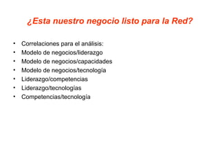 ¿Esta nuestro negocio listo para la Red?
• Correlaciones para el análisis:
• Modelo de negocios/liderazgo
• Modelo de negocios/capacidades
• Modelo de negocios/tecnología
• Liderazgo/competencias
• Liderazgo/tecnologías
• Competencias/tecnología
 