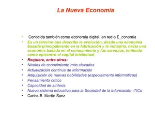 La Nueva Economía
• Conocida también como economía digital, en red o E_conomía
• Es un término que describe la evolución, desde una economía
basada principalmente en la fabricación y la industria, hacia una
economía basada en el conocimiento y los servicios, teniendo
como epicentro el capital intelectual.
• Requiere, entre otros:
• Niveles de conocimiento más elevados
• Actualización continua de información
• Adquisición de nuevas habilidades (especialmente informáticas)
• Pensamiento crítico
• Capacidad de síntesis
• Nuevo sistema educativo para la Sociedad de la Información -TICs
• Carlos B. Martín Sanz
 