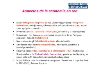 Aspectos de la economía en red
• Era de inteligencia-empresas en red ( interconectivismo), o empresas
moleculares, trabajo en red, cibermercados y el conocimiento como mayor
valor agregado económico
• Predomina el caos, velocidad, complejidad, el cambio y la incertidumbre
• Se requiere , con frecuencia, procesos de reingeniería de las “antiguas
empresas” hacia la digitalización
• Nueva situación global (Globalización) - Mundialización
• Se orientan hacia la transcompetitividad, innovación, desarrollo e
investigación (I+d+i)
• Se apoya en las redes, Sociedad de a Información TICs (multimedia)
• Se orienta hacia la Calicatividad, Servucción y productos inteligentes y de
menor vida útil y la producción individualizada en masa
• Mayor influencia de las economías emergentes , la conciencia organizacional,
la RSE-RME y la eco-eficiencia
 