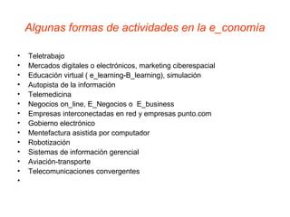 Algunas formas de actividades en la e_conomía
• Teletrabajo
• Mercados digitales o electrónicos, marketing ciberespacial
• Educación virtual ( e_learning-B_learning), simulación
• Autopista de la información
• Telemedicina
• Negocios on_line, E_Negocios o E_business
• Empresas interconectadas en red y empresas punto.com
• Gobierno electrónico
• Mentefactura asistida por computador
• Robotización
• Sistemas de información gerencial
• Aviación-transporte
• Telecomunicaciones convergentes
•
 