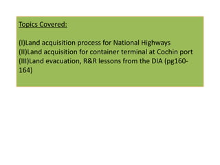 Topics Covered:

(I)Land acquisition process for National Highways
(II)Land acquisition for container terminal at Cochin port
(III)Land evacuation, R&R lessons from the DIA (pg160-
164)
 
