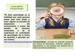 ¿y que significa
         ¿y que significa
       autoaprendizaje?
        autoaprendizaje?


“El Auto aprendizaje es la
habilidad que cada persona
posee para auto dirigir y
autor regular su proceso de
adquisición                del
conocimiento a través del
estudio       de     diversos
contenidos       o    de     la
experiencia en actividades
de aprendizaje. Es la forma
de aprender a aprender por
uno mismo.”
http://cursodhautoaprendizaje.blogspot.com/
                                  Autoaprendizaje. Consiste en aprender buscando
                                 uno mismo la información, haciendo prácticas o
                                 experimentos. A una persona que aprende por sí
                                 misma se le llama autodidacta.
 